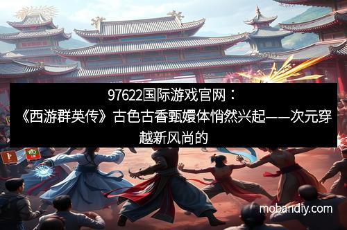97622国际游戏官网：《西游群英传》古色古香甄嬛体悄然兴起——次元穿越新风尚的精彩演绎